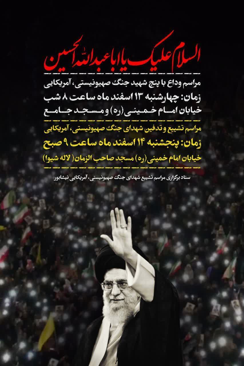 السلام علیک یا اباعبدالله الحسین  ⚫مراسم وداع با پنج شهید جنگ صهیونیستی ،آمریکایی  ⚫زمان:چهارشنبه۱۳اسفندماه ساعت۲۰خیابان امام خمینی(ره) و مسجدجامع 🕊️مراسم تشیع و تدفین شهدای جنگ صهیونیستی ،آمریکایی  ⚫زمان: پنجشنبه ۱۴ اسفندماه ساعت۹صبح خیابان امام خمینی(ره)مسجد صاحب الزمان(لاله شیوا)  ⚫ستاد برگزاری مراسم تشیع شهدای جنگ صهیونیستی ،آمریکایی ، شهرستان نیشابور